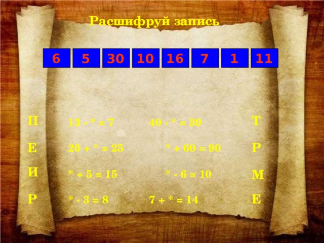 Расшифруй запись 7 1 6 5 30 11 16 10 Т П 13 - * = 7    40 - * = 39  20 + * = 25    * + 60 = 90  * + 5 = 15    * - 6 = 10  * - 3 = 8    7 + * = 14 Р Е И М Е Р