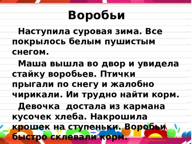 Воробьи  Наступила суровая зима. Все покрылось белым пушистым снегом.  Маша вышла во двор и увидела стайку воробьев. Птички прыгали по снегу и жалобно чирикали. Ии трудно найти корм.  Девочка достала из кармана кусочек хлеба. Накрошила крошек на ступеньки. Воробьи быстро склевали корм.  