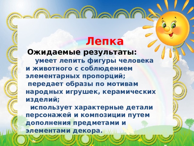 Лепка  Ожидаемые результаты:  умеет лепить фигуры человека и животного с соблюдением элементарных пропорций;  передает образы по мотивам народных игрушек, керамических изделий;  использует характерные детали персонажей и композиции путем дополнения предметами и элементами декора. 
