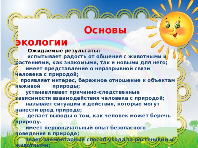  Основы экологии  Ожидаемые результаты:  испытывает радость от общения с животными и растениями, как знакомыми, так и новыми для него;  имеет представление о неразрывной связи человека с природой;  проявляет интерес, бережное отношение к объектам неживой природы;  устанавливает причинно-следственные зависимости взаимодействия человека с природой;  называет ситуации и действия, которые могут нанести вред природе;  делает выводы о том, как человек может беречь природу.  имеет первоначальный опыт безопасного поведения в природе;  знает элементарный способ ухода за растениями и животными;  проявляет сочувствие, сострадание, сопереживание к живым существам;  называет ситуации и действия, которые могут нанести вред природе.  