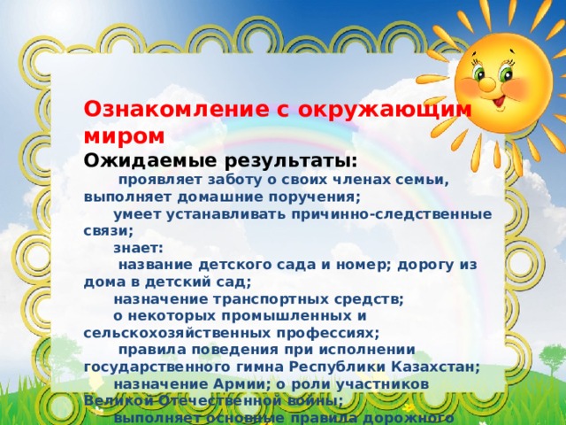 Ознакомление с окружающим миром Ожидаемые результаты:  проявляет заботу о своих членах семьи, выполняет домашние поручения;  умеет устанавливать причинно-следственные связи;  знает:  название детского сада и номер; дорогу из дома в детский сад;  назначение транспортных средств;  о некоторых промышленных и сельскохозяйственных профессиях;  правила поведения при исполнении государственного гимна Республики Казахстан;  назначение Армии; о роли участников Великой Отечественной войны;  выполняет основные правила дорожного движения; 