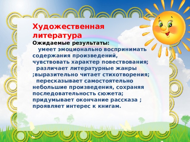 Художественная литература Ожидаемые результаты:  умеет эмоционально воспринимать содержания произведений, чувствовать характер повествования;  различает литературные жанры ;выразительно читает стихотворения;  пересказывает самостоятельно небольшие произведения, сохраняя последовательность сюжета; придумывает окончание рассказа ; проявляет интерес к книгам.  