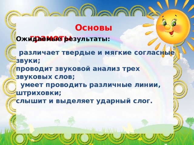  Основы грамоты Ожидаемые результаты:  различает твердые и мягкие согласные звуки; проводит звуковой анализ трех звуковых слов;  умеет проводить различные линии, штриховки; слышит и выделяет ударный слог.     