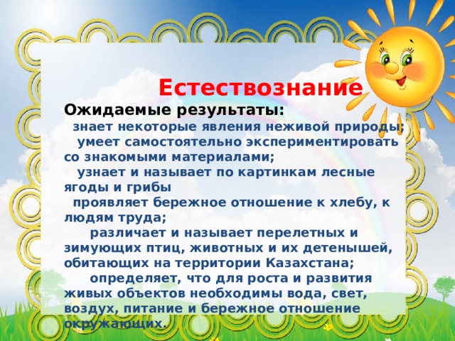  Естествознание Ожидаемые результаты:  знает некоторые явления неживой природы;  умеет самостоятельно экспериментировать со знакомыми материалами;  узнает и называет по картинкам лесные ягоды и грибы  проявляет бережное отношение к хлебу, к людям труда;  различает и называет перелетных и зимующих птиц, животных и их детенышей, обитающих на территории Казахстана;  определяет, что для роста и развития живых объектов необходимы вода, свет, воздух, питание и бережное отношение окружающих. 