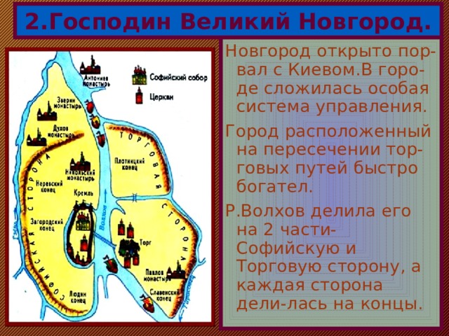 2.Господин Великий Новгород. Новгород открыто пор-вал с Киевом.В горо- де сложилась особая система управления. Город расположенный на пересечении тор-говых путей быстро богател. Р.Волхов делила его на 2 части-Софийскую и Торговую сторону, а каждая сторона дели-лась на концы. 