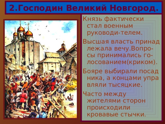 2.Господин Великий Новгород. Князь фактически стал военным руководи-телем. Высшая власть принад лежала вечу.Вопро-сы принимались го-лосованием(криком). Бояре выбирали посад ника, а концами упра вляли тысяцкие. Часто между жителями сторон происходили кровавые стычки. 