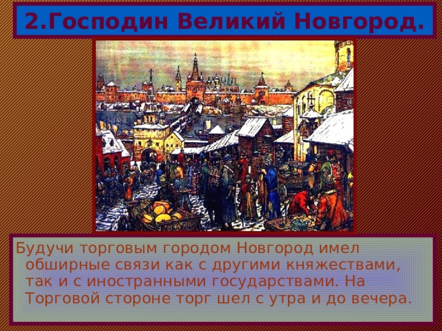 2.Господин Великий Новгород. Будучи торговым городом Новгород имел обширные связи как с другими княжествами, так и с иностранными государствами. На Торговой стороне торг шел с утра и до вечера. 