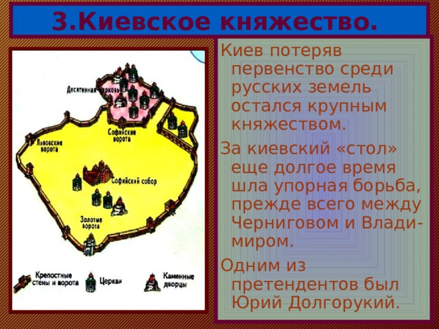 3.Киевское княжество. Киев потеряв первенство среди русских земель остался крупным княжеством. За киевский «стол» еще долгое время шла упорная борьба, прежде всего между Черниговом и Влади-миром. Одним из претендентов был Юрий Долгорукий. 
