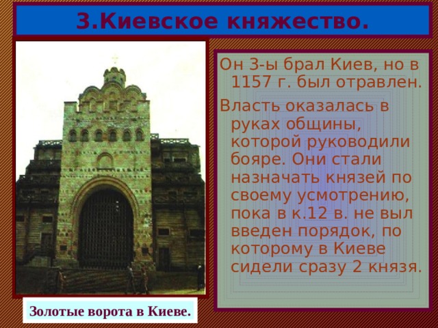 3.Киевское княжество. Он 3-ы брал Киев, но в 1157 г. был отравлен. Власть оказалась в руках общины, которой руководили бояре. Они стали назначать князей по своему усмотрению, пока в к.12 в. не выл введен порядок, по которому в Киеве сидели сразу 2 князя. Золотые ворота в Киеве. 