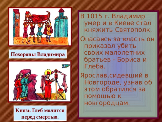 В 1015 г. Владимир умер и в Киеве стал княжить Святополк. Опасаясь за власть он приказал убить своих малолетних братьев - Бориса и Глеба. Ярослав,сидевший в Новгороде, узнав об этом обратился за помощью к новгородцам. Похороны Владимира Князь Глеб молится перед смертью.  