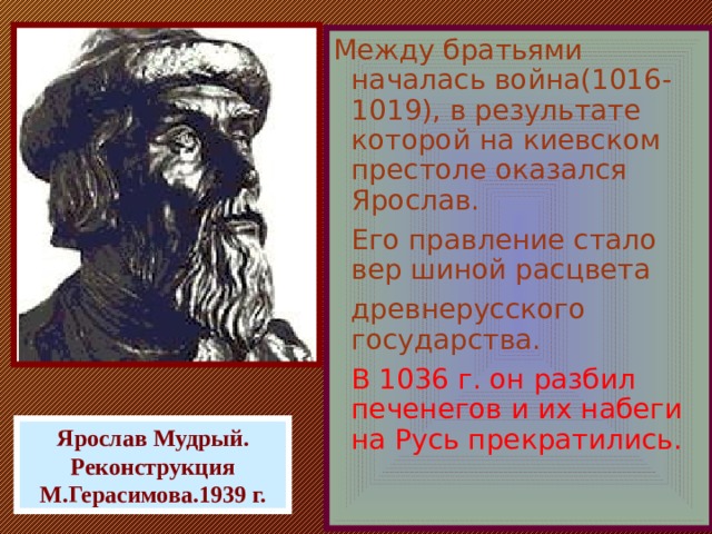 Между братьями началась война(1016-1019), в результате которой на киевском престоле оказался Ярослав.  Его правление стало вер шиной расцвета  древнерусского государства.  В 1036 г. он разбил печенегов и их набеги на Русь прекратились. Ярослав Мудрый. Реконструкция М.Герасимова.1939 г.  