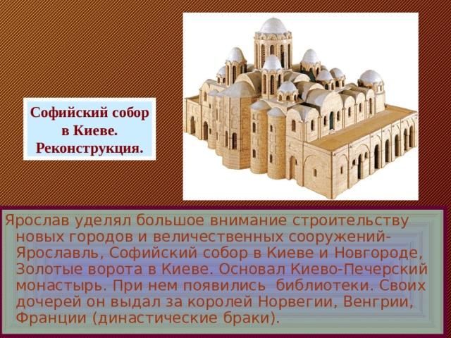 Софийский собор в Киеве. Реконструкция. Ярослав уделял большое внимание строительству новых городов и величественных сооружений-Ярославль, Софийский собор в Киеве и Новгороде, Золотые ворота в Киеве. Основал Киево-Печерский монастырь.  При нем появились библиотеки. Своих дочерей он выдал за королей Норвегии, Венгрии, Франции (династические браки).  