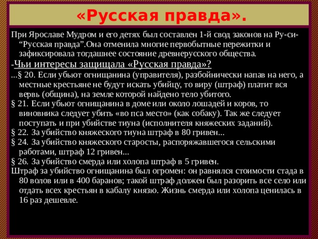  «Русская правда». При Ярославе Мудром и его детях был составлен 1-й свод законов на Ру-си- “Русская правда”.Она отменила многие первобытные пережитки и зафиксировала тогдашнее состояние древнерусского общества. - Чьи интересы защищала «Русская правда»?  ...§ 20. Если убьют огнищанина (управителя), разбойнически напав на него, а местные крестьяне не будут искать убийцу, то виру (штраф) платит вся вервь (община), на земле которой найдено тело убитого. § 21. Если убьют огнищанина в доме или около лошадей и коров, то виновника следует убить «во пса место» (как собаку). Так же следует поступать и при убийстве тиуна (исполнителя княжеских заданий). § 22. За убийство княжеского тиуна штраф в 80 гривен... § 24. За убийство княжеского старосты, распоряжавшегося сельскими работами, штраф 12 гривен... § 26. За убийство смерда или холопа штраф в 5 гривен. Штраф за убийство огнищанина был огромен: он равнялся стоимости стада в 80 волов или в 400 баранов; такой штраф должен был разорить все село или отдать всех крестьян в кабалу князю. Жизнь смерда или холопа ценилась в 16 раз дешевле.  