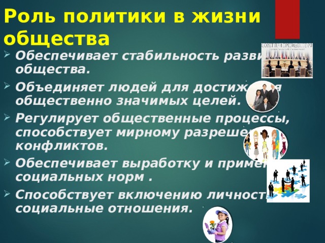 Роль политики в жизни общества Обеспечивает стабильность развития общества. Объединяет людей для достижения общественно значимых целей. Регулирует общественные процессы, способствует мирному разрешению конфликтов. Обеспечивает выработку и применение социальных норм . Способствует включению личности в социальные отношения.  