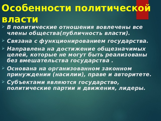 Особенности политической власти В политические отношения вовлечены все члены общества(публичность власти). Связана с функционированием государства. Направлена на достижение общезначимых целей, которые не могут быть реализованы без вмешательства государства . Основана на организованном законном принуждении (насилии), праве и авторитете. Субъектами являются государство, политические партии и движения, лидеры. 