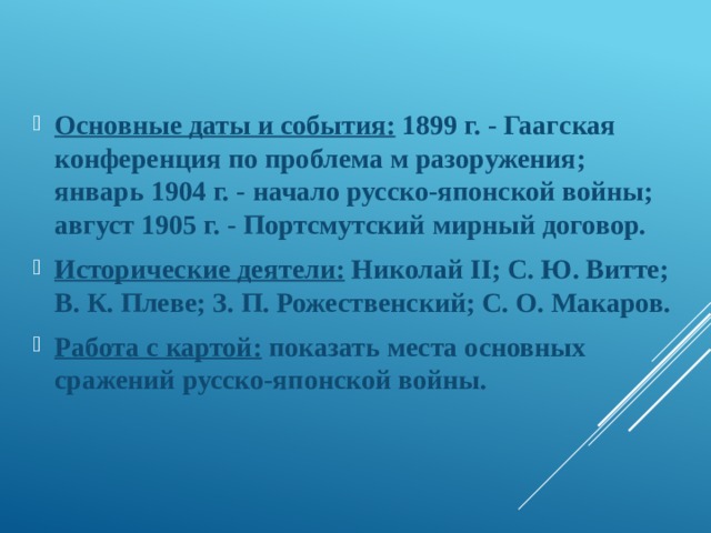 Основные даты и события: 1899 г. - Гаагская конференция по проблема м разоружения; январь 1904 г. - начало русско-япон­ской войны; август 1905 г. - Портсмутский мирный договор. Исторические деятели: Николай II; С. Ю. Витте; В. К. Плеве; З. П. Рожественский; С. О. Макаров. Работа с картой: показать места основных сражений русско­-японской войны. 