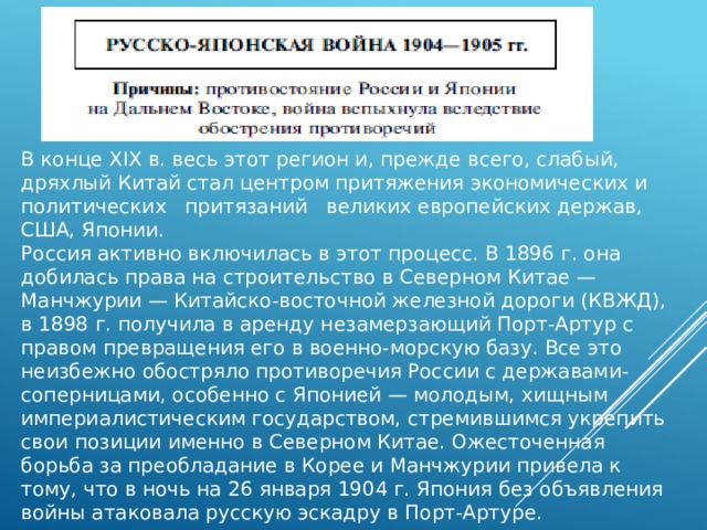 В конце XIX в. весь этот регион и, прежде всего, слабый, дряхлый Китай стал центром притяжения экономических и политических   притязаний   великих европейских держав, США, Японии. Россия активно включилась в этот процесс. В 1896 г. она добилась права на строительство в Северном Китае — Манчжурии — Китайско-восточной железной дороги (КВЖД), в 1898 г. получила в аренду незамерзающий Порт-Артур с правом превращения его в военно-морскую базу. Все это неизбежно обостряло противоречия России с державами-соперницами, особенно с Японией — молодым, хищным империалистическим государством, стремившимся укрепить свои позиции именно в Северном Китае. Ожесточенная борьба за преобладание в Корее и Манчжурии привела к тому, что в ночь на 26 января 1904 г. Япония без объявления войны атаковала русскую эскадру в Порт-Артуре. 