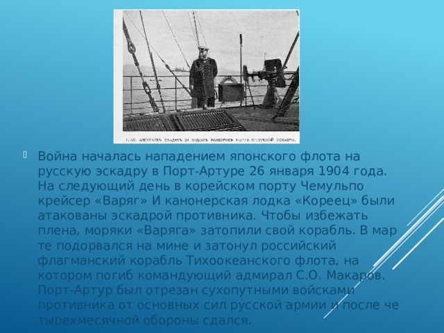 Война началась нападением японского флота на русскую эс­кадру в Порт-Артуре 26 января 1904 года. На следующий день в корейском порту Чемульпо крейсер «Варяг» И канонерская лодка «Кореец» были атакованы эскадрой противника. Чтобы избежать плена, моряки «Варяга» затопили свой корабль. В мар­те подорвался на мине и затонул российский флагманский ко­рабль Тихоокеанского флота, на котором погиб командующий адмирал С.О. Макаров. Порт-Артур был отрезан сухопутными войсками противника от основных сил русской армии и после че­тырехмесячной обороны сдался. 