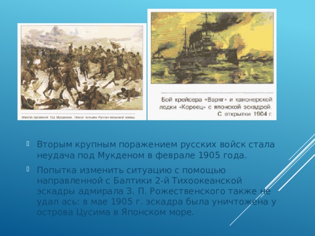 Вторым крупным поражением русских войск стала неудача под Мукденом в феврале 1905 года. Попытка изменить ситуацию с помощью направленной с Балти­ки 2-й Тихоокеанской эскадры адмирала З. П. Рожественского также не удал ась: в мае 1905 г. эскадра была уничтожена у ост­рова Цусима в Японском море. 