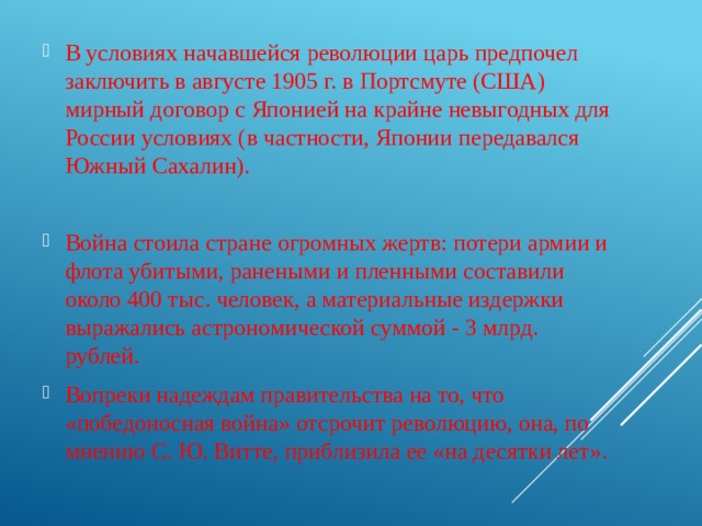 В условиях начавшейся револю­ции царь предпочел заключить в августе 1905 г. в Портсмуте (США) мирный договор с Японией на крайне невыгодных для России условиях (в частности, Японии передавался Южный Са­халин). Война стоила стране огромных жертв: потери армии и флота убитыми, ранеными и пленными составили около 400 тыс. человек, а материальные издержки выражались астроно­мической суммой - 3 млрд. рублей. Вопреки надеждам прави­тельства на то, что «победоносная война» отсрочит революцию, она, по мнению С. Ю. Витте, приблизила ее «на десятки лет». 