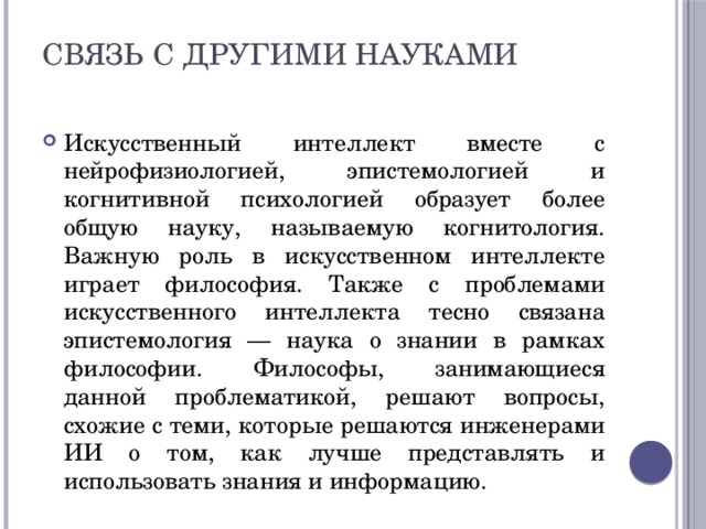 Связь с другими науками   Искусственный интеллект вместе с нейрофизиологией, эпистемологией и когнитивной психологией образует более общую науку, называемую когнитология. Важную роль в искусственном интеллекте играет философия. Также с проблемами искусственного интеллекта тесно связана эпистемология — наука о знании в рамках философии. Философы, занимающиеся данной проблематикой, решают вопросы, схожие с теми, которые решаются инженерами ИИ о том, как лучше представлять и использовать знания и информацию. 