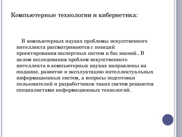 Компьютерные технологии и кибернетика: В компьютерных науках проблемы искусственного интеллекта рассматриваются с позиций проектирования экспертных систем и баз знаний.. В целом исследования проблем искусственного интеллекта в компьютерных науках направлены на создание, развитие и эксплуатацию интеллектуальных информационных систем, а вопросы подготовки пользователей и разработчиков таких систем решаются специалистами информационных технологий. 