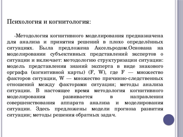 Психология и когнитология: - Методология когнитивного моделирования предназначена для анализа и принятия решений в плохо определённых ситуациях. Была предложена Аксельродом.Основана на моделировании субъективных представлений экспертов о ситуации и включает: методологию структуризации ситуации: модель представления знаний эксперта в виде знакового орграфа (когнитивной карты) (F, W), где F — множество факторов ситуации, W — множество причинно-следственных отношений между факторами ситуации; методы анализа ситуации. В настоящее время методология когнитивного моделирования развивается в направлении совершенствования аппарата анализа и моделирования ситуации. Здесь предложены модели прогноза развития ситуации; методы решения обратных задач. 
