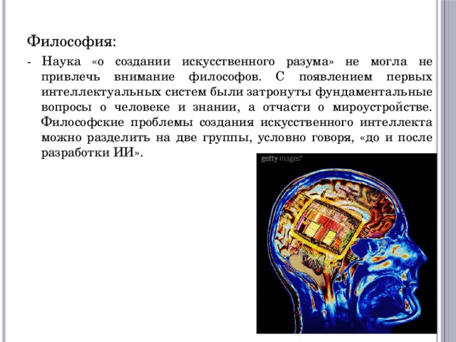 Философия: - Наука «о создании искусственного разума» не могла не привлечь внимание философов. С появлением первых интеллектуальных систем были затронуты фундаментальные вопросы о человеке и знании, а отчасти о мироустройстве. Философские проблемы создания искусственного интеллекта можно разделить на две группы, условно говоря, «до и после разработки ИИ». 