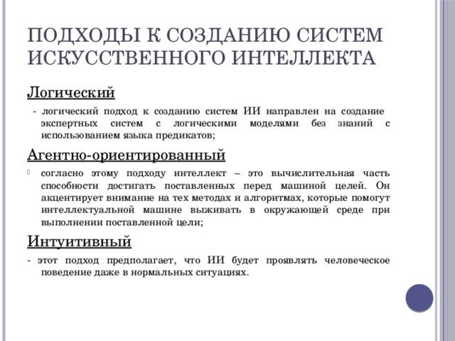 Подходы к созданию Систем искусственного интеллекта Логический  - логический подход к созданию систем ИИ направлен на создание экспертных систем с логическими моделями без знаний с использованием языка предикатов; Агентно-ориентированный согласно этому подходу интеллект – это вычислительная часть способности достигать поставленных перед машиной целей. Он акцентирует внимание на тех методах и алгоритмах, которые помогут интеллектуальной машине выживать в окружающей среде при выполнении поставленной цели; Интуитивный - этот подход предполагает, что ИИ будет проявлять человеческое поведение даже в нормальных ситуациях. 