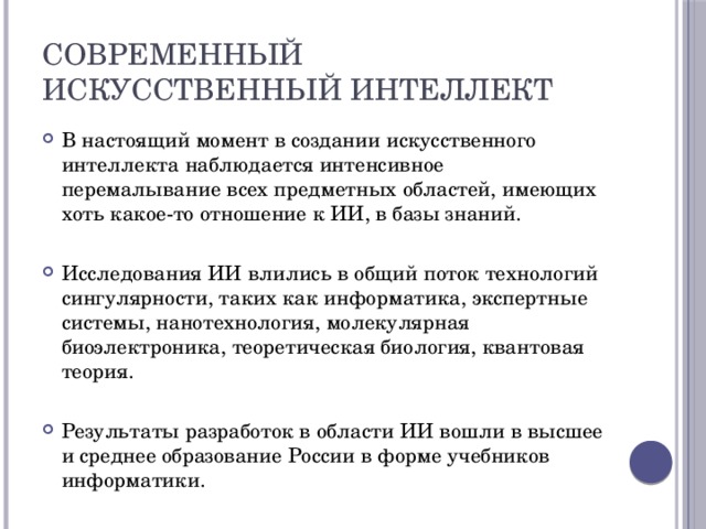 Современный искусственный интеллект В настоящий момент в создании искусственного интеллекта наблюдается интенсивное перемалывание всех предметных областей, имеющих хоть какое-то отношение к ИИ, в базы знаний. Исследования ИИ влились в общий поток технологий сингулярности, таких как информатика, экспертные системы, нанотехнология, молекулярная биоэлектроника, теоретическая биология, квантовая теория. Результаты разработок в области ИИ вошли в высшее и среднее образование России в форме учебников информатики. 