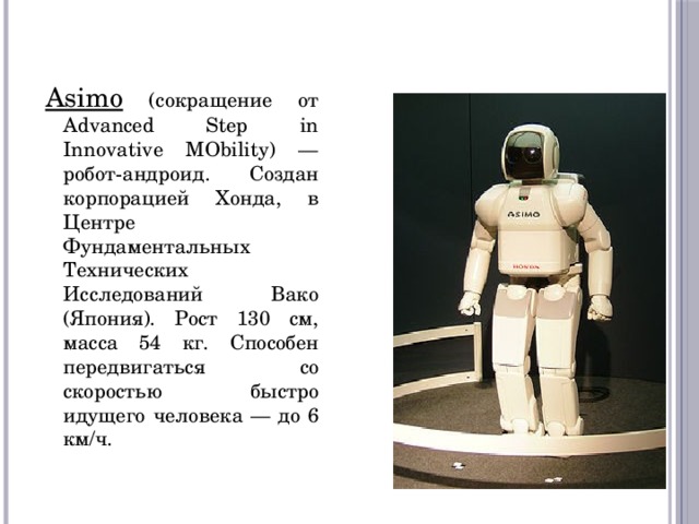 Asimo (сокращение от Advanced Step in Innovative MObility) — робот-андроид. Создан корпорацией Хонда, в Центре Фундаментальных Технических Исследований Вако (Япония). Рост 130 см, масса 54 кг. Способен передвигаться со скоростью быстро идущего человека — до 6 км/ч. 