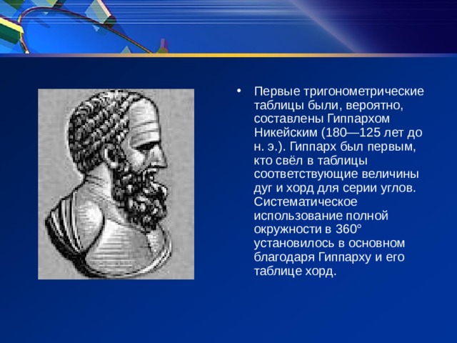 Первые тригонометрические таблицы были, вероятно, составлены Гиппархом Никейским (180—125 лет до н. э.). Гиппарх был первым, кто свёл в таблицы соответствующие величины дуг и хорд для серии углов. Систематическое использование полной окружности в 360° установилось в основном благодаря Гиппарху и его таблице хорд.