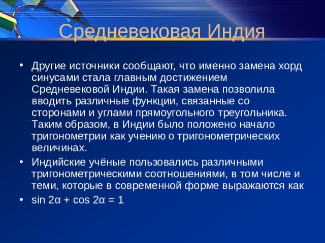 Другие источники сообщают, что именно замена хорд синусами стала главным достижением Средневековой Индии. Такая замена позволила вводить различные функции, связанные со сторонами и углами прямоугольного треугольника. Таким образом, в Индии было положено начало тригонометрии как учению о тригонометрических величинах. Индийские учёные пользовались различными тригонометрическими соотношениями, в том числе и теми, которые в современной форме выражаются как sin 2α + cos 2α = 1