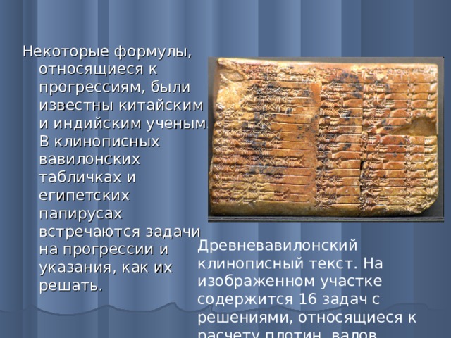 Некоторые формулы, относящиеся к прогрессиям, были известны китайским и индийским ученым. В клинописных вавилонских табличках и египетских папирусах встречаются задачи на прогрессии и указания, как их решать. Древневавилонский клинописный текст. На изображенном участке содержится 16 задач с решениями, относящиеся к расчету плотин, валов, колодцев.