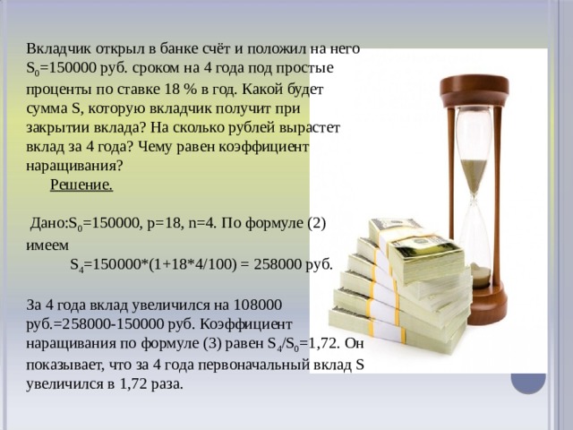 Вкладчик открыл в банке счёт и положил на него S 0 =150000 руб. сроком на 4 года под простые проценты по ставке 18 % в год. Какой будет сумма S, которую вкладчик получит при закрытии вклада? На сколько рублей вырастет вклад за 4 года? Чему равен коэффициент наращивания?  Решение.   Дано:S 0 =150000, p=18, n=4. По формуле (2) имеем  S 4 =150000*(1+18*4/100) = 258000 руб. За 4 года вклад увеличился на 108000 руб.=258000-150000 руб. Коэффициент наращивания по формуле (3) равен S 4 /S 0 =1,72. Он показывает, что за 4 года первоначальный вклад S увеличился в 1,72 раза.