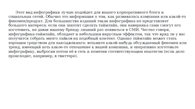 Этот вид инфографики лучше подойдет для вашего корпоративного блога и социальных сетей. Обычно это информация о том, как развивалась компания или какой-то феномен/продукт. Для большинства изданий такая инфографика не представляет большого интереса: если они захотят сделать таймлайн, они наверняка сами смогут его изготовить, не давая вашему бренду лишний раз появиться в СМИ. Честно говоря, инфографика-таймлайн, обладает и небольшим вирусным эффектом, так что вряд ли у вас получится собрать много лайков на подобный контент. Однако таймлайн может стать хорошим средством для ньюзджекинга: возьмите какой-нибудь обсуждаемый феномен или тренд, имеющий хоть какое-то отношение к вашей компании, и оперативно изготовьте инфографику, выбросив потом её в сеть и пометив соответствующим хештегом (если дело происходит, например, в твиттере). 