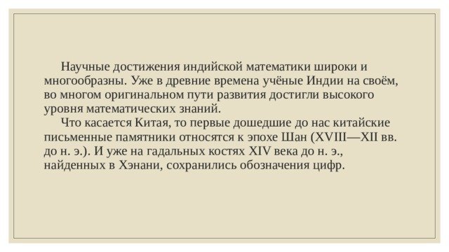  Научные достижения индийской математики широки и многообразны. Уже в древние времена учёные Индии на своём, во многом оригинальном пути развития достигли высокого уровня математических знаний.   Что касается Китая, то первые дошедшие до нас китайские письменные памятники относятся к эпохе Шан (XVIII—XII вв. до н. э.). И уже на гадальных костях XIV века до н. э., найденных в Хэнани, сохранились обозначения цифр.   