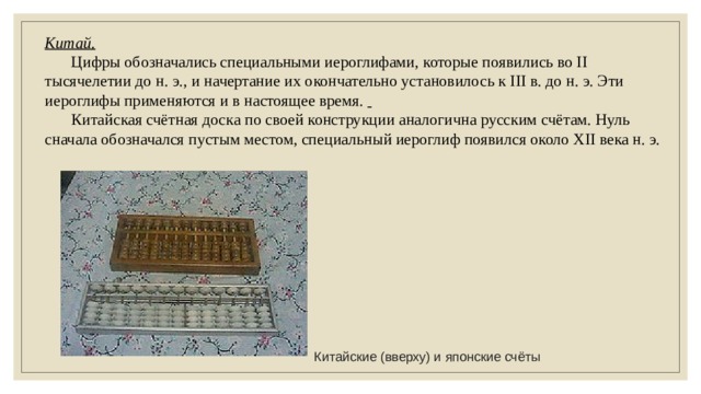 Китай.  Цифры обозначались специальными иероглифами, которые появились во II тысячелетии до н. э., и начертание их окончательно установилось к III в. до н. э. Эти иероглифы применяются и в настоящее время.   Китайская счётная доска по своей конструкции аналогична русским счётам. Нуль сначала обозначался пустым местом, специальный иероглиф появился около XII века н. э. Китайские (вверху) и японские счёты 