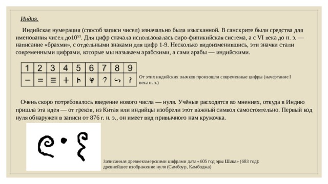 Индия.  Индийская нумерация (способ записи чисел) изначально была изысканной. В санскрите были средства для именования чисел до10 53 . Для цифр сначала использовалась сиро-финикийская система, а с VI века до н. э. — написание «брахми», с отдельными знаками для цифр 1-9. Несколько видоизменившись, эти значки стали современными цифрами, которые мы называем арабскими, а сами арабы — индийскими. От этих индийских значков произошли современные цифры (начертание I века н. э.) Очень скоро потребовалось введение нового числа — нуля. Учёные расходятся во мнениях, откуда в Индию пришла эта идея — от греков, из Китая или индийцы изобрели этот важный символ самостоятельно. Первый код нуля обнаружен в записи от 876 г. н. э., он имеет вид привычного нам кружочка. Записанная древнекхмерскими цифрами дата «605 год  эры Шака » (683 год): древнейшее изображение нуля (Самбоур, Камбоджа) 