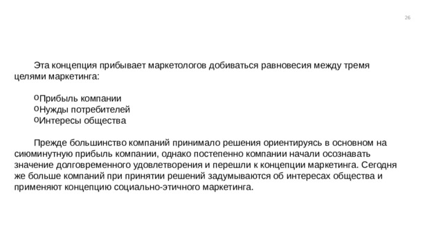13 Эта концепция прибывает маркетологов добиваться равновесия между тремя целями маркетинга: Прибыль компании Нужды потребителей Интересы общества Прибыль компании Нужды потребителей Интересы общества Прибыль компании Нужды потребителей Интересы общества Прежде большинство компаний принимало решения ориентируясь в основном на сиюминутную прибыль компании, однако постепенно компании начали осознавать значение долговременного удовлетворения и перешли к концепции маркетинга. Сегодня же больше компаний при принятии решений задумываются об интересах общества и применяют концепцию социально-этичного маркетинга. 