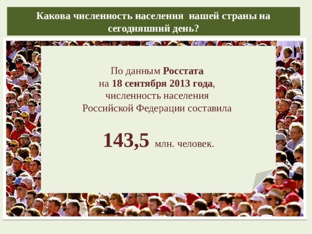 Какова численность населения нашей страны на сегодняшний день? По данным Росстата на 18 сентября 2013 года , численность населения Российской Федерации составила 143,5 млн. человек.  