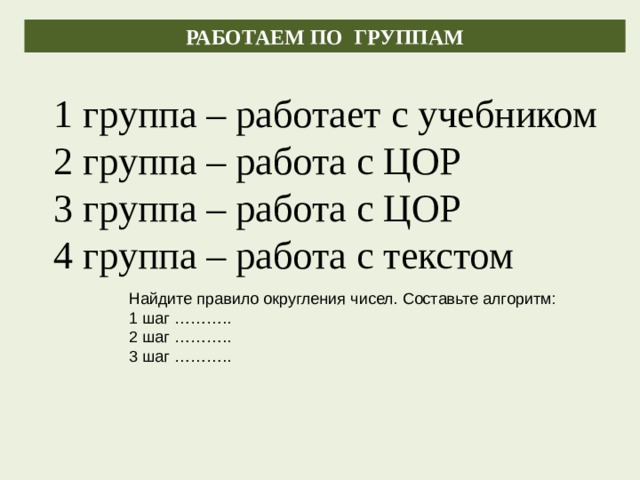 РАБОТАЕМ ПО ГРУППАМ 1 группа – работает с учебником 2 группа – работа с ЦОР 3 группа – работа с ЦОР 4 группа – работа с текстом Найдите правило округления чисел. Составьте алгоритм: 1 шаг ……….. 2 шаг ……….. 3 шаг ……….. 