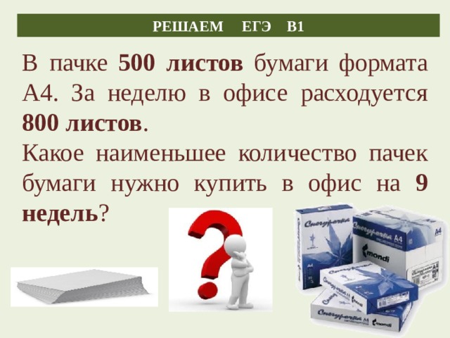 РЕШАЕМ ЕГЭ В1 В пачке 500 листов бумаги формата А4. За неделю в офисе расходуется 800 листов . Какое наименьшее количество пачек бумаги нужно купить в офис на 9 недель ? 15 