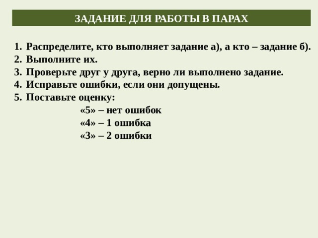 ЗАДАНИЕ ДЛЯ РАБОТЫ В ПАРАХ Распределите, кто выполняет задание а), а кто – задание б). Выполните их. Проверьте друг у друга, верно ли выполнено задание. Исправьте ошибки, если они допущены. Поставьте оценку: «5» – нет ошибок «4» – 1 ошибка «3» – 2 ошибки    