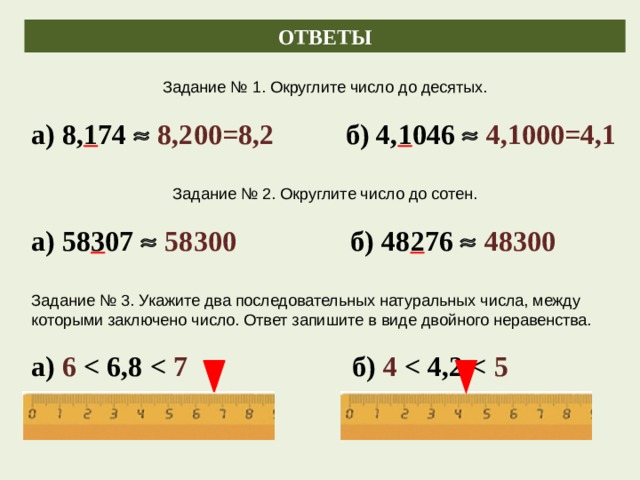 ОТВЕТЫ Задание № 1. Округлите число до десятых. а) 8, 1 74   8,200=8,2 б) 4, 1 046   4,1000=4,1 Задание № 2. Округлите число до сотен. а) 58 3 07   58300 б) 48 2 76   48300 Задание № 3. Укажите два последовательных натуральных числа, между которыми заключено число. Ответ запишите в виде двойного неравенства. а) 6  7 б) 4  5 