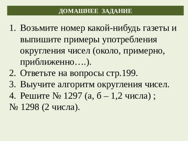 ДОМАШНЕЕ ЗАДАНИЕ Возьмите номер какой-нибудь газеты и выпишите примеры употребления округления чисел (около, примерно, приближенно….). Ответьте на вопросы стр.199. Выучите алгоритм округления чисел. Решите № 1297 (а, б – 1,2 числа) ; № 1298 (2 числа). 