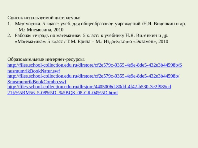 Список используемой литературы: Математика. 5 класс: учеб. для общеобразоват. учреждений /Н.Я. Виленкин и др. – М.: Мнемозина, 2010 Рабочая тетрадь по математике: 5 класс: к учебнику Н.Я. Виленкин и др. «Математика»: 5 класс / Т.М. Ерина – М.: Издательство «Экзамен», 2010 Образовательные интернет-ресурсы: http://files.school-collection.edu.ru/dlrstore/cf2e579c-0355-4e9e-8de5-432e3b44598b/SnusmumrikBookNatur.swf http://files.school-collection.edu.ru/dlrstore/cf2e579c-0355-4e9e-8de5-432e3b44598b/SnusmumrikBookCombo.swf http://files.school-collection.edu.ru/dlrstore/4405006d-80dd-4f42-b530-3e2f985cd21f/%5BM56_5-08%5D_%5BQS_08-CR-04%5D.html   