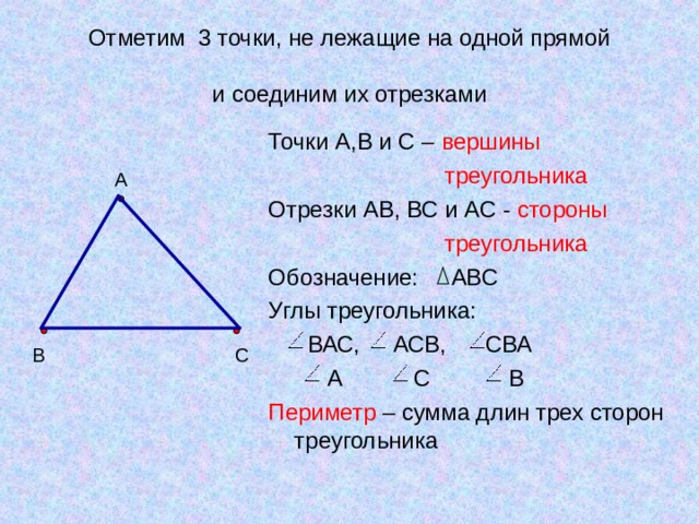 Отметим 3 точки, не лежащие на одной прямой   и соединим их отрезками Точки А,В и С – вершины  треугольника Отрезки АВ, ВС и АС - стороны  треугольника Обозначение: АВС Углы треугольника:  ВАС, АСВ, СВА  А С В Периметр – сумма длин трех сторон треугольника А В С 