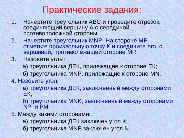 Практические задания: Начертите треугольник АВС и проведите отрезок, соединяющий вершину А с серединой противоположной стороны. Начертите треугольник MNP . На стороне МР отметьте произвольную точку К и соедините его с вершиной, противолежащей стороне МР. Назовите углы:  а) треугольника ДЕК, прилежащие к стороне ЕК;  б) треугольника MNP , прилежащие к стороне MN . 4. Назовите угол:  а) треугольника ДЕК, заключенный между сторонами ЕК;  б) треугольника MNK , заключенный между сторонами NP и РМ 5. Между какими сторонами:  а) треугольника ДЕК заключен угол К;  б) треугольника MNP заключен угол N . 