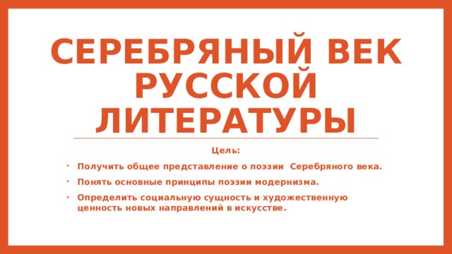 Серебряный век русской литературы Цель: Получить общее представление о поэзии Серебряного века. Понять основные принципы поэзии модернизма. Определить социальную сущность и художественную ценность новых направлений в искусстве. 
